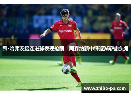 凯·哈弗茨接连进球表现抢眼,阿森纳新中锋逐渐崭露头角 凯·哈弗茨接连进球表现抢眼,阿森纳新中锋逐渐崭露头角