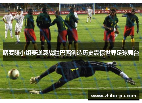喀麦隆小组赛逆袭战胜巴西创造历史震惊世界足球舞台 喀麦隆小组赛逆袭战胜巴西创造历史震惊世界足球舞台