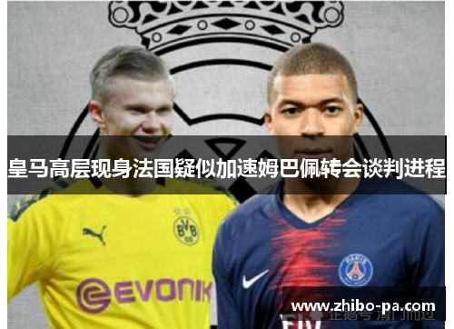 皇马高层现身法国疑似加速姆巴佩转会谈判进程