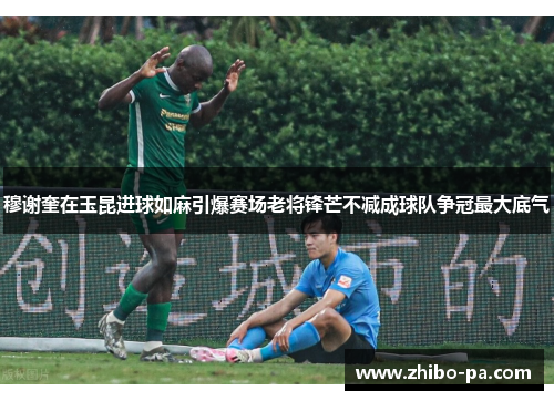 穆谢奎在玉昆进球如麻引爆赛场老将锋芒不减成球队争冠最大底气