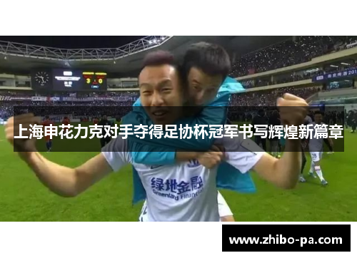 上海申花力克对手夺得足协杯冠军书写辉煌新篇章