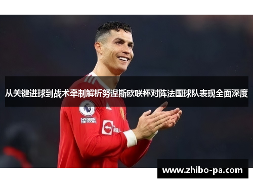 从关键进球到战术牵制解析努涅斯欧联杯对阵法国球队表现全面深度 从关键进球到战术牵制解析努涅斯欧联杯对阵法国球队表现全面深度