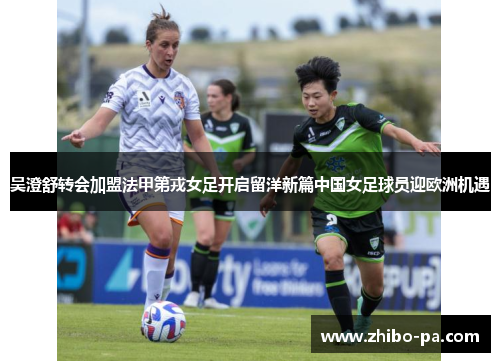 吴澄舒转会加盟法甲第戎女足开启留洋新篇中国女足球员迎欧洲机遇