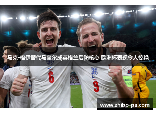 马克·格伊替代马奎尔成英格兰后防核心 欧洲杯表现令人惊艳