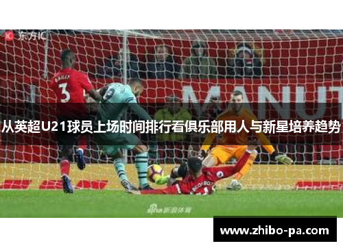 从英超U21球员上场时间排行看俱乐部用人与新星培养趋势 从英超U21球员上场时间排行看俱乐部用人与新星培养趋势