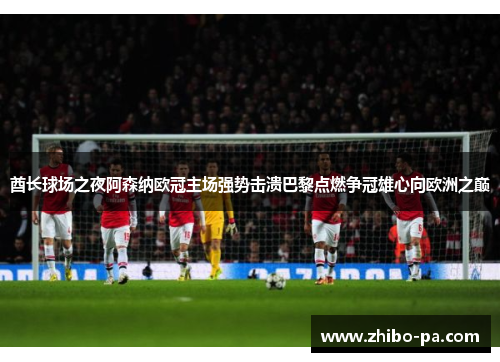 酋长球场之夜阿森纳欧冠主场强势击溃巴黎点燃争冠雄心向欧洲之巅 酋长球场之夜阿森纳欧冠主场强势击溃巴黎点燃争冠雄心向欧洲之巅