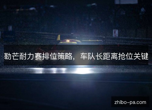 勒芒耐力赛排位策略，车队长距离抢位关键